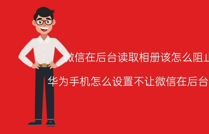 微信在后台读取相册该怎么阻止 华为手机怎么设置不让微信在后台掉线？